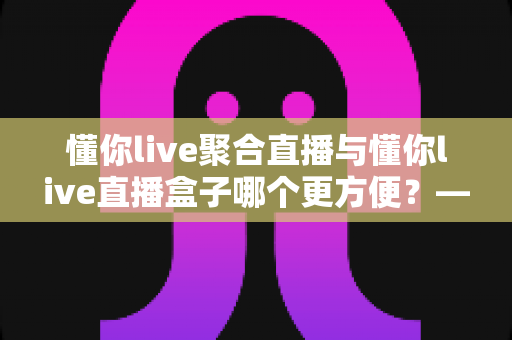 懂你live聚合直播与懂你live直播盒子哪个更方便?——一篇读懂两者差异的实用选购指南 懂你live聚合直播与懂你live直播盒子哪个更方便?——一篇读懂两者差异的实用选购指南