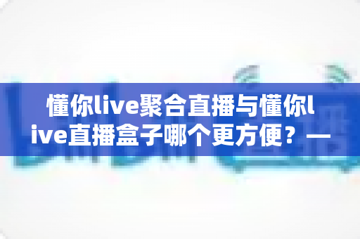 懂你live聚合直播与懂你live直播盒子哪个更方便？——一篇读懂两者差异的实用选购指南