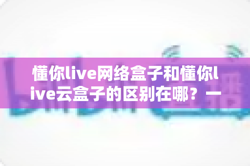 懂你live网络盒子和懂你live云盒子的区别在哪?一篇文章帮你彻底搞懂选购要点 懂你live网络盒子和懂你live云盒子的区别在哪?一篇文章帮你彻底搞懂选购要点