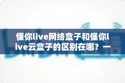 懂你live网络盒子和懂你live云盒子的区别在哪?一篇文章帮你彻底搞懂选购要点 懂你live网络盒子和懂你live云盒子的区别在哪?一篇文章帮你彻底搞懂选购要点