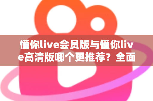 懂你live会员版与懂你live高清版哪个更推荐？全面解析两大版本差异助你精准选择