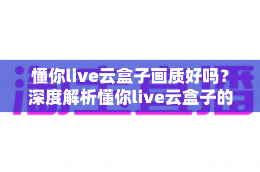 懂你live云盒子画质好吗?深度解析懂你live云盒子的真实画质表现与使用体验 懂你live云盒子画质好吗?深度解析懂你live云盒子的真实画质表现与使用体验