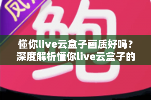 懂你live云盒子画质好吗？深度解析懂你live云盒子的真实画质表现与使用体验