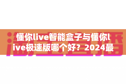 懂你live智能盒子与懂你live极速版哪个好?2024最新选购指南与深度对比评测 懂你live智能盒子与懂你live极速版哪个好?2024最新选购指南与深度对比评测
