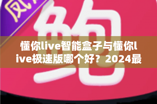 懂你live智能盒子与懂你live极速版哪个好？2024最新选购指南与深度对比评测
