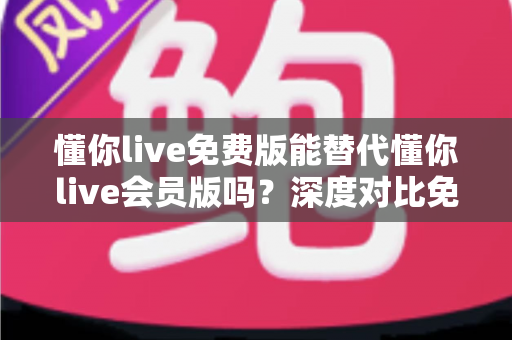 懂你live免费版能替代懂你live会员版吗？深度对比免费版与会员版的真实差距，帮你找到最省钱又高效的学习方案