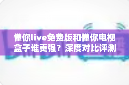懂你live免费版和懂你电视盒子谁更强？深度对比评测，帮你找到最适合的大屏观影方案