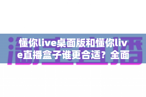 懂你live桌面版和懂你live直播盒子谁更合适？全面对比帮你选出最佳直播方案
