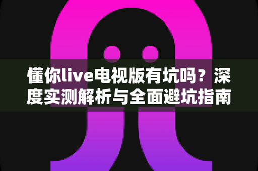 懂你live电视版有坑吗?深度实测解析与全面避坑指南,看完再装不后悔! 懂你live电视版有坑吗?深度实测解析与全面避坑指南,看完再装不后悔!