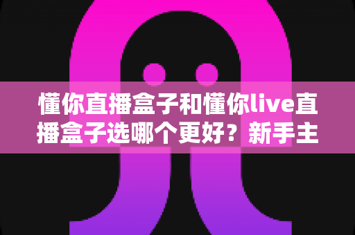 懂你直播盒子和懂你live直播盒子选哪个更好?新手主播必看的全方位对比选购指南 懂你直播盒子和懂你live直播盒子选哪个更好?新手主播必看的全方位对比选购指南