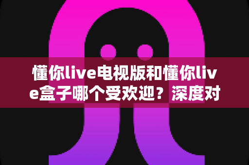 懂你live电视版和懂你live盒子哪个受欢迎?深度对比解析与选择指南 懂你live电视版和懂你live盒子哪个受欢迎?深度对比解析与选择指南