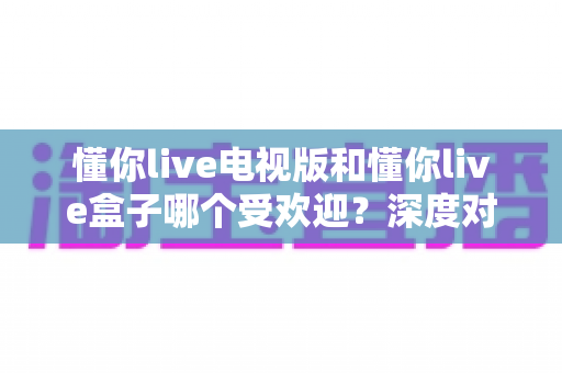 懂你live电视版和懂你live盒子哪个受欢迎?深度对比解析与选择指南 懂你live电视版和懂你live盒子哪个受欢迎?深度对比解析与选择指南