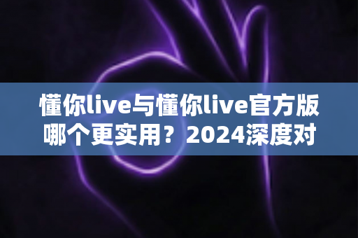 懂你live与懂你live官方版哪个更实用?2024深度对比评测与选购全指南 懂你live与懂你live官方版哪个更实用?2024深度对比评测与选购全指南