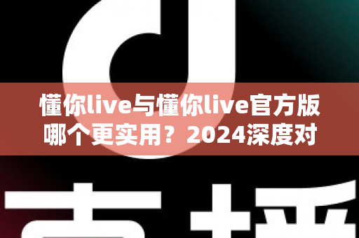 懂你live与懂你live官方版哪个更实用？2024深度对比评测与选购全指南