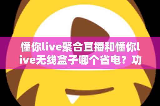 懂你live聚合直播和懂你live无线盒子哪个省电？功耗全维度对比与实用省电攻略一文看懂