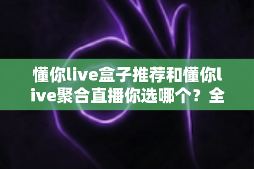 懂你live盒子推荐和懂你live聚合直播你选哪个？全面对比帮你找到最适合的观看方案