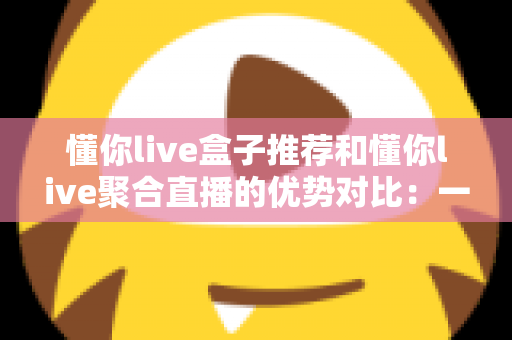 懂你live盒子推荐和懂你live聚合直播的优势对比:一文帮你选出更适合的直播观看方案 懂你live盒子推荐和懂你live聚合直播的优势对比:一文帮你选出更适合的直播观看方案