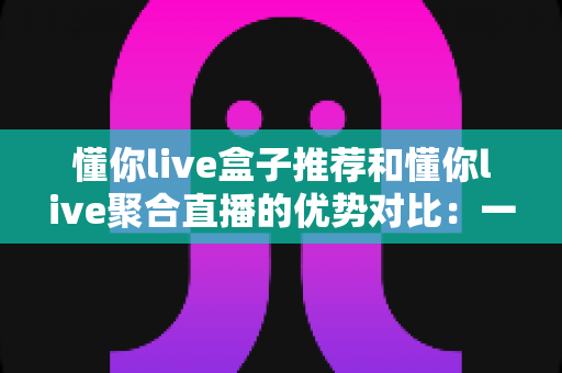 懂你live盒子推荐和懂你live聚合直播的优势对比:一文帮你选出更适合的直播观看方案 懂你live盒子推荐和懂你live聚合直播的优势对比:一文帮你选出更适合的直播观看方案