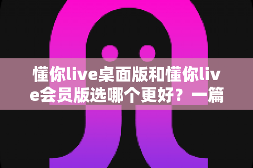 懂你live桌面版和懂你live会员版选哪个更好？一篇文章帮你彻底理清选择思路