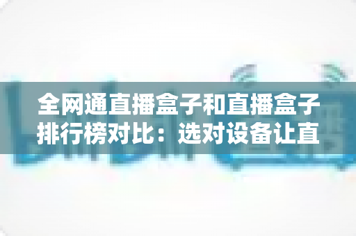 全网通直播盒子和直播盒子排行榜对比：选对设备让直播体验翻倍的实用指南