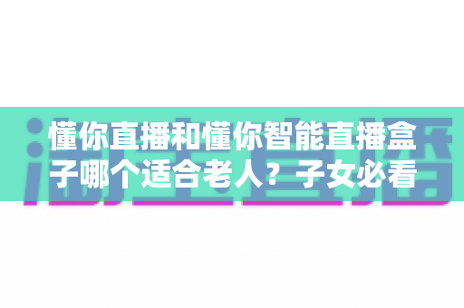 懂你直播和懂你智能直播盒子哪个适合老人?子女必看的选购对比指南 懂你直播和懂你智能直播盒子哪个适合老人?子女必看的选购对比指南