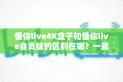 懂你live4K盒子和懂你live会员版的区别在哪?一篇讲透核心差异的大屏观影选购指南 懂你live4K盒子和懂你live会员版的区别在哪?一篇讲透核心差异的大屏观影选购指南