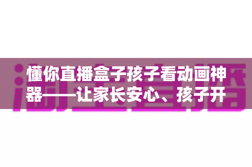 懂你直播盒子孩子看动画神器——让家长安心、孩子开心的家庭动画观影新选择 懂你直播盒子孩子看动画神器——让家长安心、孩子开心的家庭动画观影新选择