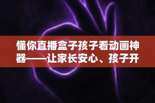 懂你直播盒子孩子看动画神器——让家长安心、孩子开心的家庭动画观影新选择