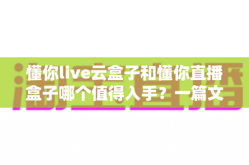 懂你live云盒子和懂你直播盒子哪个值得入手？一篇文章帮你彻底搞懂选购难题