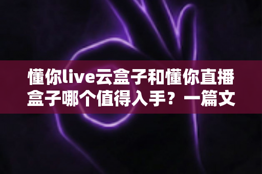 懂你live云盒子和懂你直播盒子哪个值得入手？一篇文章帮你彻底搞懂选购难题