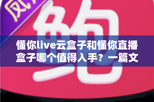 懂你live云盒子和懂你直播盒子哪个值得入手？一篇文章帮你彻底搞懂选购难题