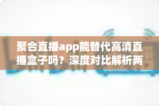 聚合直播app能替代高清直播盒子吗？深度对比解析两大观影方案优劣与选购指南