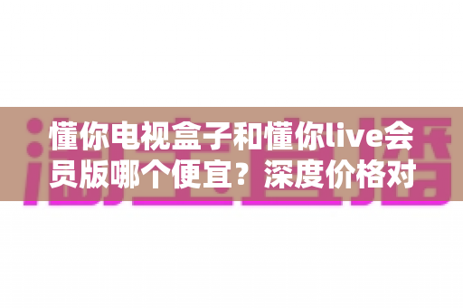 懂你电视盒子和懂你live会员版哪个便宜?深度价格对比与高性价比选购指南 懂你电视盒子和懂你live会员版哪个便宜?深度价格对比与高性价比选购指南