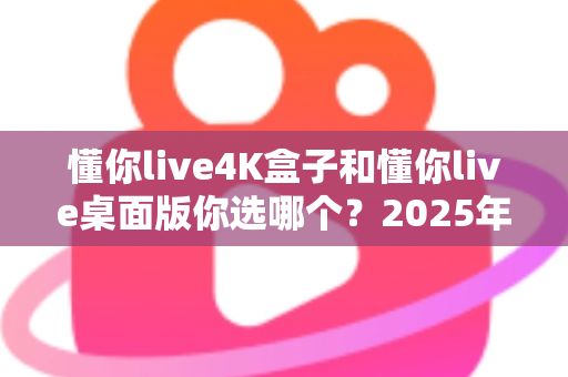 懂你live4K盒子和懂你live桌面版你选哪个？2025年最全选购对比指南帮你一次搞懂