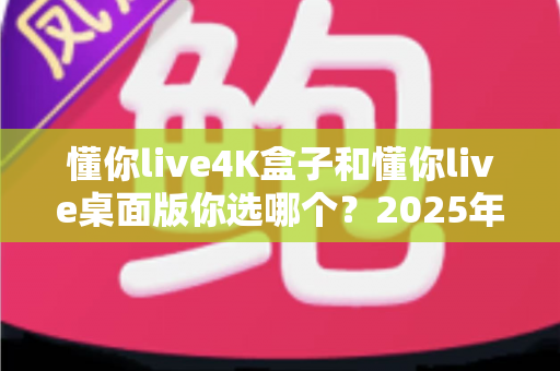 懂你live4K盒子和懂你live桌面版你选哪个？2025年最全选购对比指南帮你一次搞懂