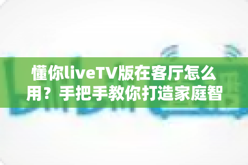 懂你liveTV版在客厅怎么用？手把手教你打造家庭智能观影中心