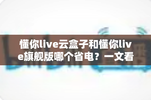 懂你live云盒子和懂你live旗舰版哪个省电？一文看懂两款直播设备的功耗差异与选购建议