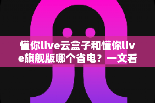 懂你live云盒子和懂你live旗舰版哪个省电？一文看懂两款直播设备的功耗差异与选购建议