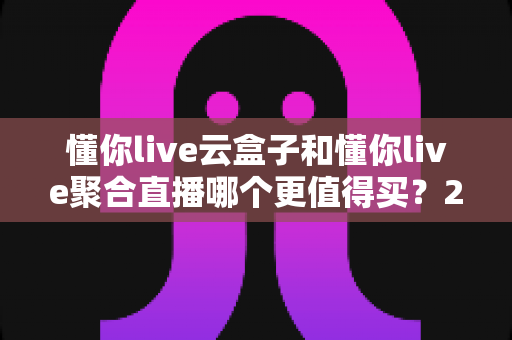 懂你live云盒子和懂你live聚合直播哪个更值得买？2025年最全选购攻略深度解析