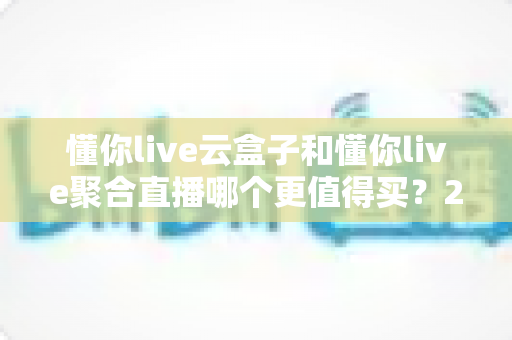 懂你live云盒子和懂你live聚合直播哪个更值得买？2025年最全选购攻略深度解析