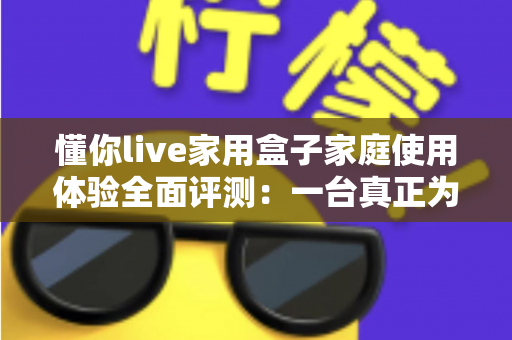 懂你live家用盒子家庭使用体验全面评测:一台真正为全家打造的客厅娱乐神器 懂你live家用盒子家庭使用体验全面评测:一台真正为全家打造的客厅娱乐神器