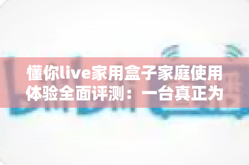 懂你live家用盒子家庭使用体验全面评测:一台真正为全家打造的客厅娱乐神器 懂你live家用盒子家庭使用体验全面评测:一台真正为全家打造的客厅娱乐神器