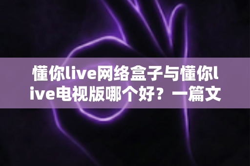 懂你live网络盒子与懂你live电视版哪个好？一篇文章帮你彻底搞懂两大版本的差异与选择