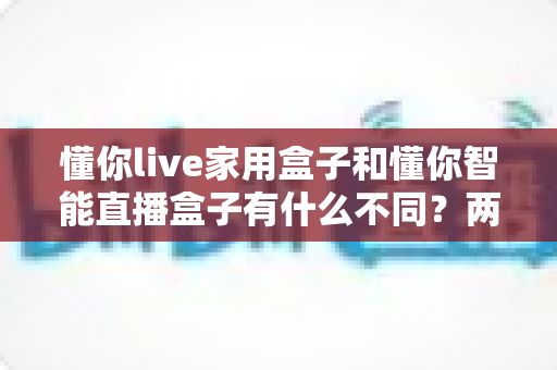 懂你live家用盒子和懂你智能直播盒子有什么不同？两款直播设备全面对比与选购指南