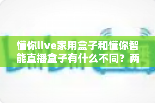 懂你live家用盒子和懂你智能直播盒子有什么不同？两款直播设备全面对比与选购指南