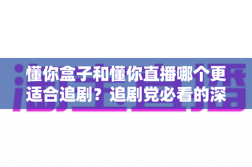 懂你盒子和懂你直播哪个更适合追剧？追剧党必看的深度对比与选择指南