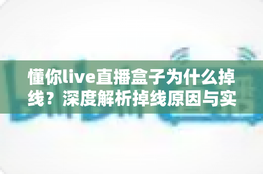懂你live直播盒子为什么掉线?深度解析掉线原因与实用解决全攻略 懂你live直播盒子为什么掉线?深度解析掉线原因与实用解决全攻略