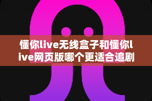 懂你live无线盒子和懂你live网页版哪个更适合追剧?一文读懂两大追剧方式的最优选择 懂你live无线盒子和懂你live网页版哪个更适合追剧?一文读懂两大追剧方式的最优选择