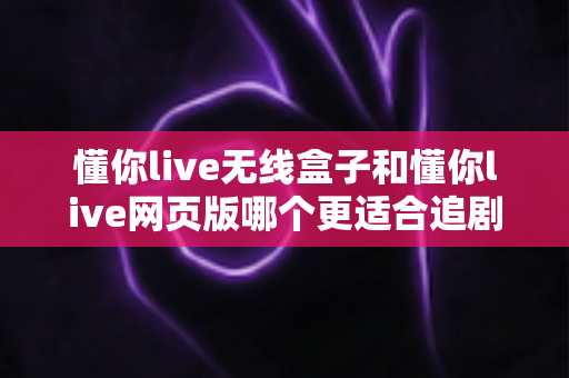 懂你live无线盒子和懂你live网页版哪个更适合追剧？一文读懂两大追剧方式的最优选择