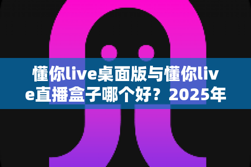 懂你live桌面版与懂你live直播盒子哪个好？2025年最全选购对比指南，帮你找到最适合的直播方案